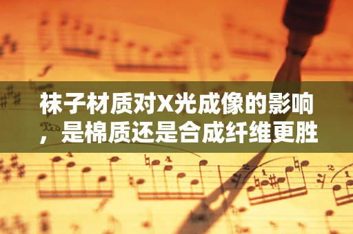 袜子材质对X光成像的影响，是棉质还是合成纤维更胜一筹？