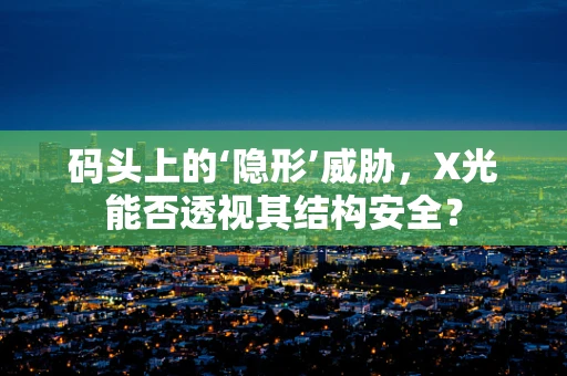 码头上的‘隐形’威胁，X光能否透视其结构安全？