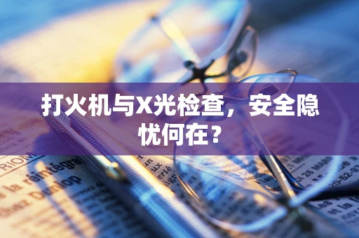 打火机与X光检查，安全隐忧何在？