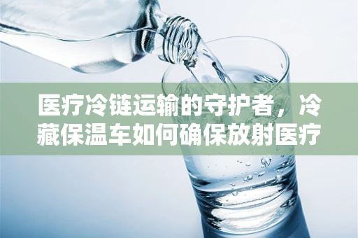 医疗冷链运输的守护者，冷藏保温车如何确保放射医疗用品的安全？
