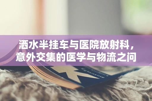洒水半挂车与医院放射科，意外交集的医学与物流之问