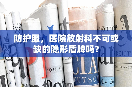 防护服，医院放射科不可或缺的隐形盾牌吗？