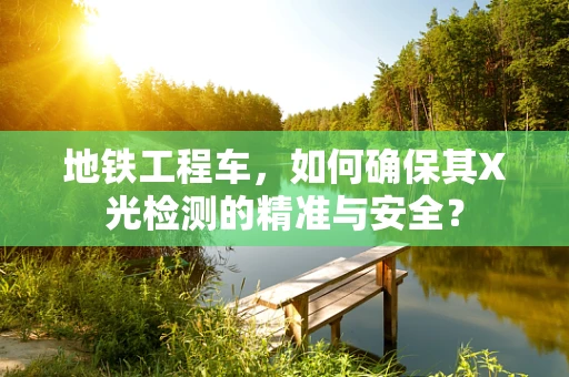 地铁工程车，如何确保其X光检测的精准与安全？
