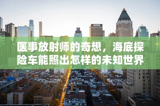 医事放射师的奇想，海底探险车能照出怎样的未知世界？