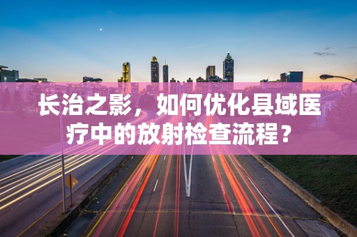 长治之影，如何优化县域医疗中的放射检查流程？