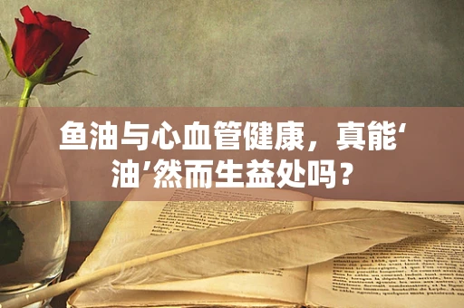 鱼油与心血管健康，真能‘油’然而生益处吗？