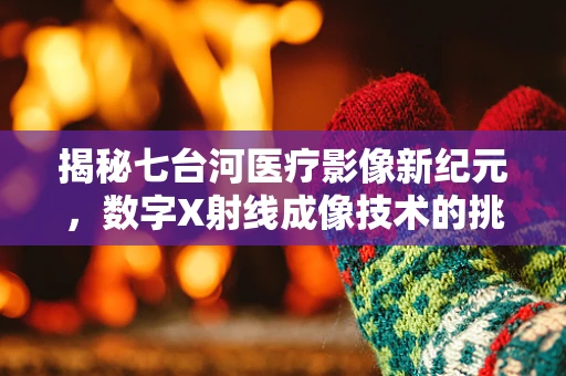 揭秘七台河医疗影像新纪元，数字X射线成像技术的挑战与机遇