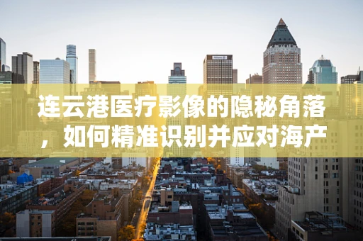 连云港医疗影像的隐秘角落，如何精准识别并应对海产品摄入后引发的胃肠异物？