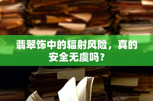 翡翠饰中的辐射风险，真的安全无虞吗？