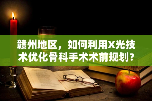 赣州地区，如何利用X光技术优化骨科手术术前规划？