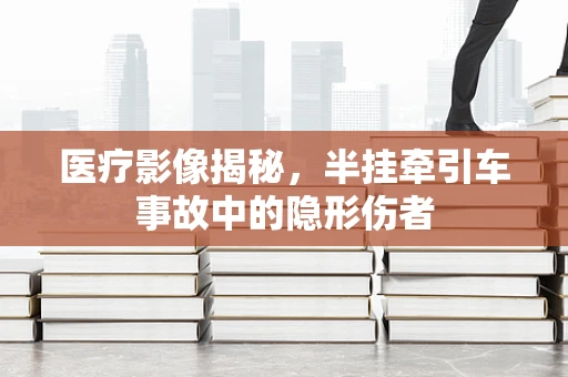 医疗影像揭秘，半挂牵引车事故中的隐形伤者