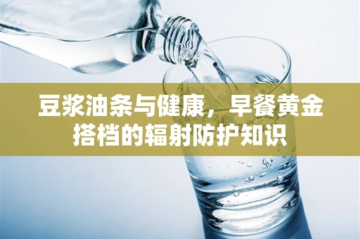 豆浆油条与健康，早餐黄金搭档的辐射防护知识