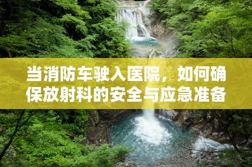 当消防车驶入医院，如何确保放射科的安全与应急准备？