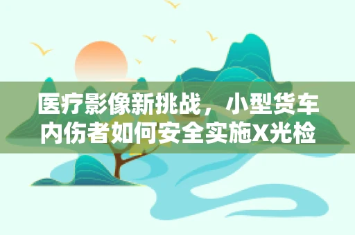 医疗影像新挑战，小型货车内伤者如何安全实施X光检查？