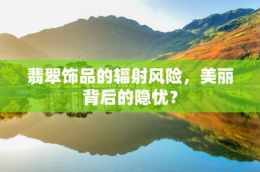 翡翠饰品的辐射风险，美丽背后的隐忧？