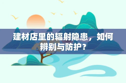 建材店里的辐射隐患，如何辨别与防护？