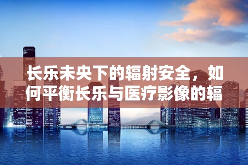 长乐未央下的辐射安全，如何平衡长乐与医疗影像的辐射风险？