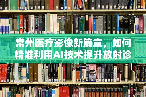 常州医疗影像新篇章，如何精准利用AI技术提升放射诊断效率？