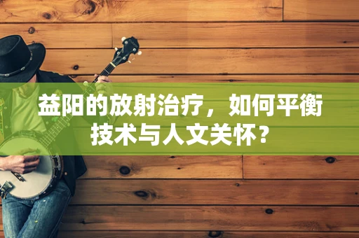 益阳的放射治疗，如何平衡技术与人文关怀？