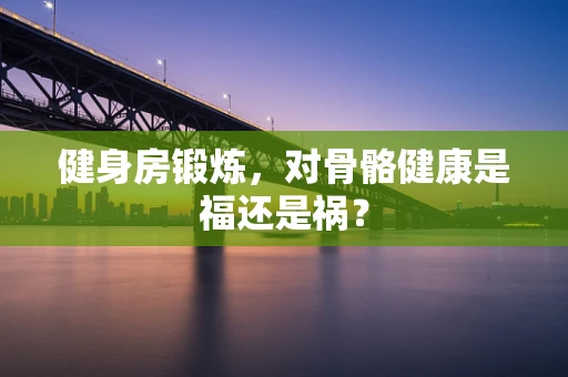 健身房锻炼，对骨骼健康是福还是祸？