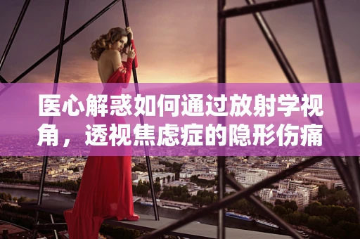 医心解惑如何通过放射学视角，透视焦虑症的隐形伤痛？