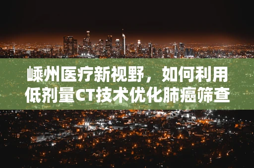 嵊州医疗新视野，如何利用低剂量CT技术优化肺癌筛查？