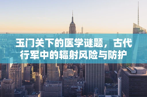 玉门关下的医学谜题，古代行军中的辐射风险与防护