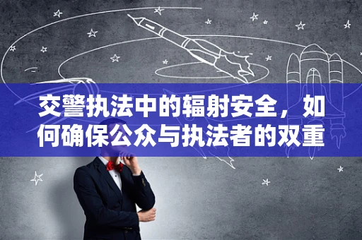 交警执法中的辐射安全，如何确保公众与执法者的双重保护？