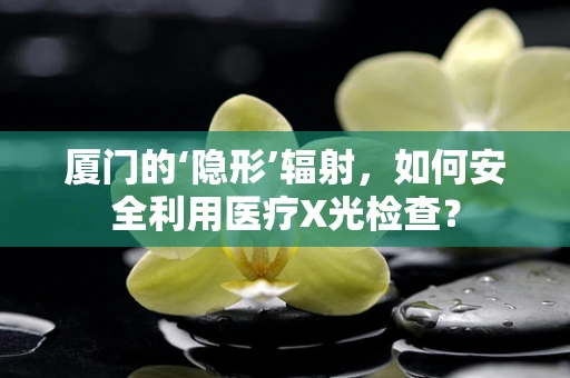 厦门的‘隐形’辐射，如何安全利用医疗X光检查？