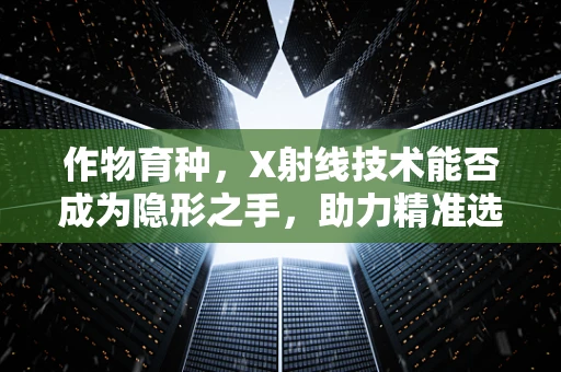 作物育种，X射线技术能否成为隐形之手，助力精准选种？