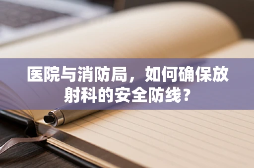 医院与消防局，如何确保放射科的安全防线？