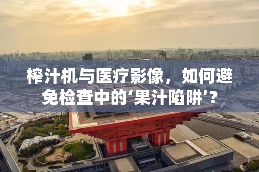 榨汁机与医疗影像，如何避免检查中的‘果汁陷阱’？