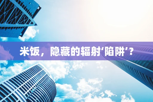 米饭，隐藏的辐射‘陷阱’？