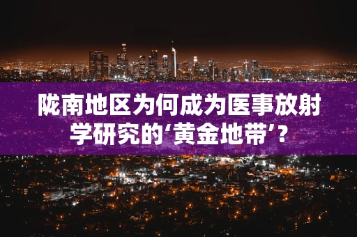 陇南地区为何成为医事放射学研究的‘黄金地带’？