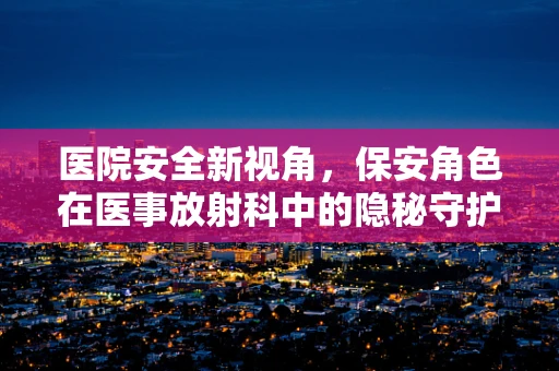 医院安全新视角，保安角色在医事放射科中的隐秘守护
