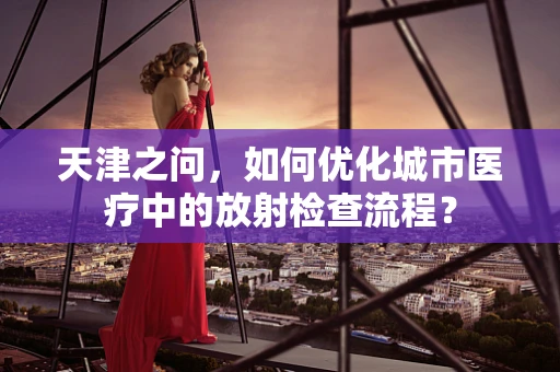 天津之问，如何优化城市医疗中的放射检查流程？