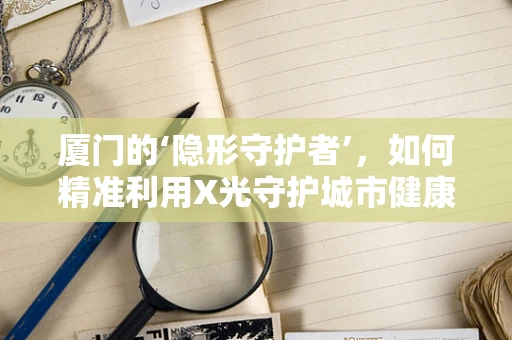 厦门的‘隐形守护者’，如何精准利用X光守护城市健康？