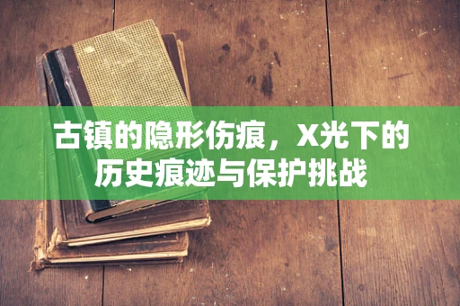古镇的隐形伤痕，X光下的历史痕迹与保护挑战