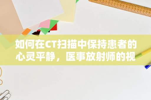 如何在CT扫描中保持患者的心灵平静，医事放射师的视角