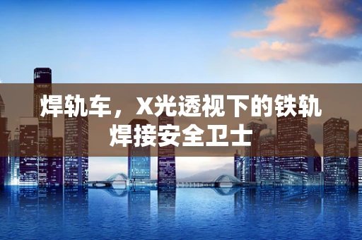 焊轨车，X光透视下的铁轨焊接安全卫士