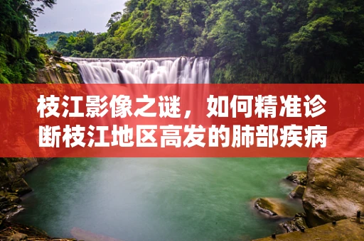 枝江影像之谜，如何精准诊断枝江地区高发的肺部疾病？