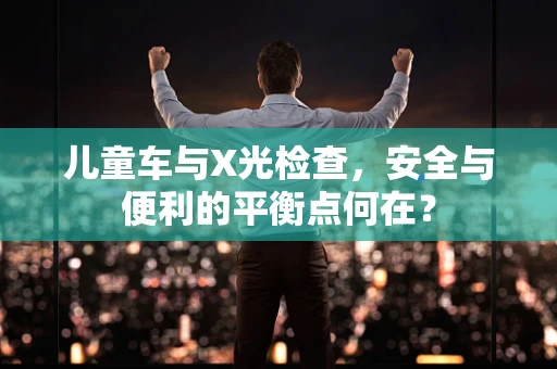 儿童车与X光检查，安全与便利的平衡点何在？