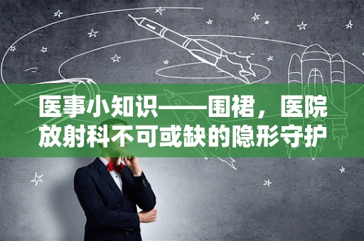 医事小知识——围裙，医院放射科不可或缺的隐形守护者？
