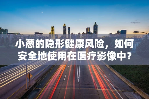 小葱的隐形健康风险，如何安全地使用在医疗影像中？