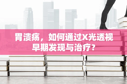 胃溃疡，如何通过X光透视早期发现与治疗？