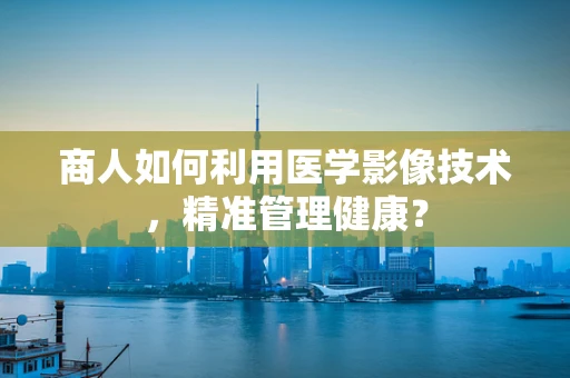 商人如何利用医学影像技术，精准管理健康？