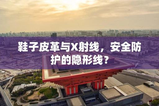 鞋子皮革与X射线，安全防护的隐形线？