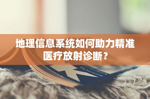 地理信息系统如何助力精准医疗放射诊断？