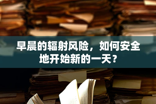 早晨的辐射风险，如何安全地开始新的一天？