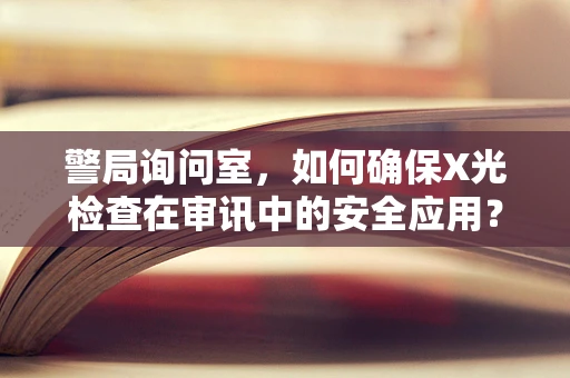 警局询问室，如何确保X光检查在审讯中的安全应用？